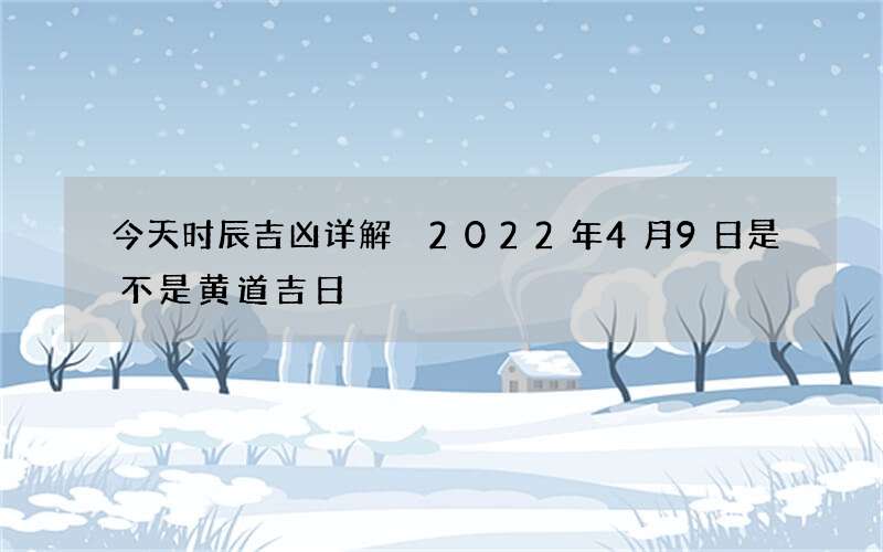 今天时辰吉凶详解 2022年4月9日是不是黄道吉日